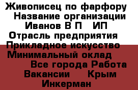 Живописец по фарфору › Название организации ­ Иванов В.П., ИП › Отрасль предприятия ­ Прикладное искусство › Минимальный оклад ­ 30 000 - Все города Работа » Вакансии   . Крым,Инкерман